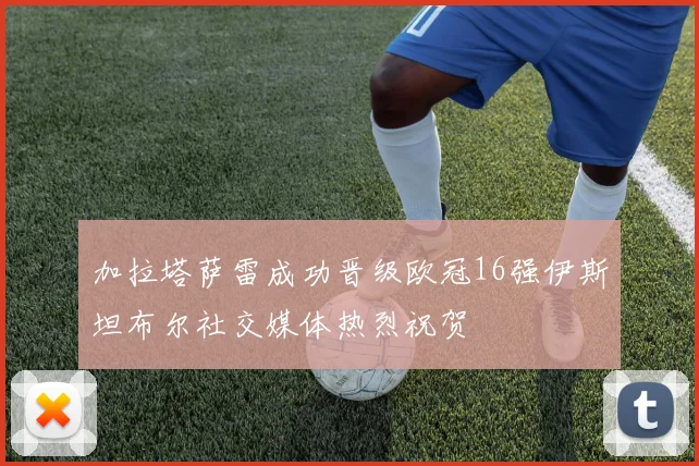 加拉塔萨雷成功晋级欧冠16强伊斯坦布尔社交媒体热烈祝贺