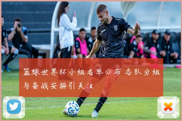 篮球世界杯小组名单公布 各队分组与备战安排引关注