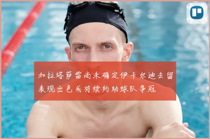加拉塔萨雷尚未确定伊卡尔迪去留表现出色或将续约助球队争冠