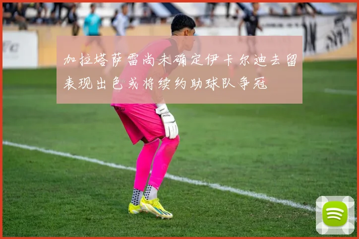 加拉塔萨雷尚未确定伊卡尔迪去留表现出色或将续约助球队争冠