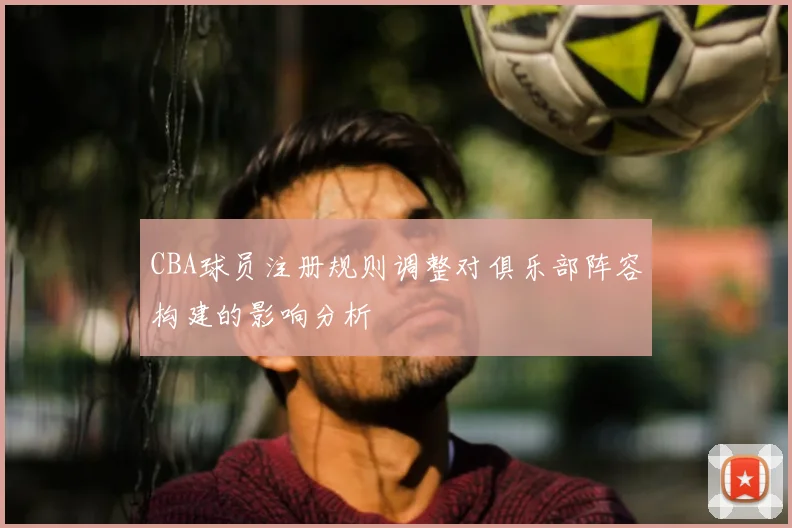 CBA球员注册规则调整对俱乐部阵容构建的影响分析