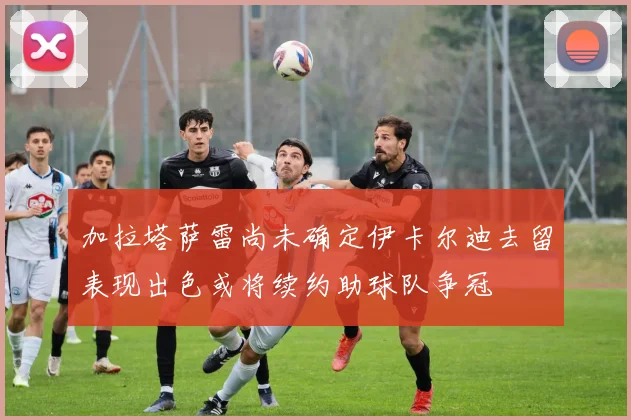 加拉塔萨雷尚未确定伊卡尔迪去留表现出色或将续约助球队争冠