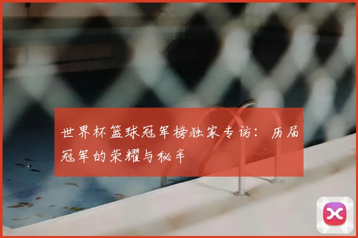世界杯篮球冠军榜独家专访:历届冠军的荣耀与秘辛