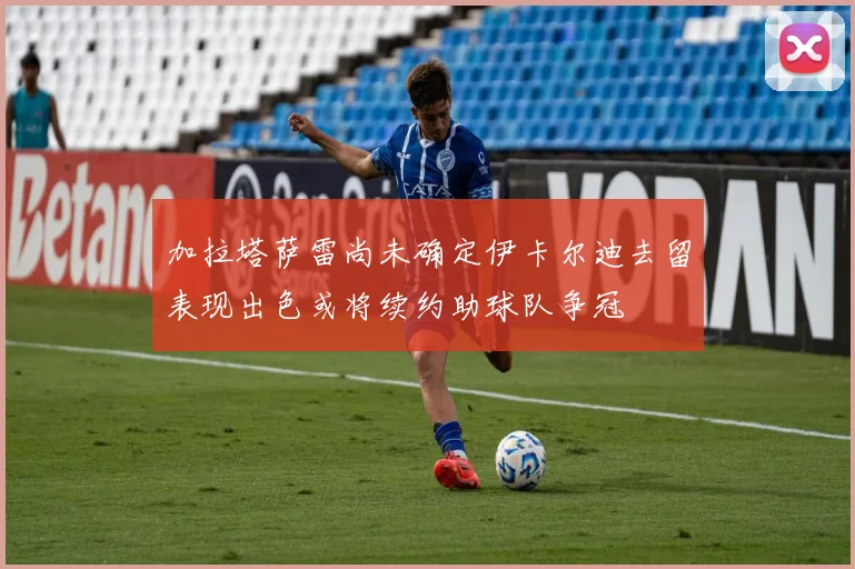加拉塔萨雷尚未确定伊卡尔迪去留表现出色或将续约助球队争冠