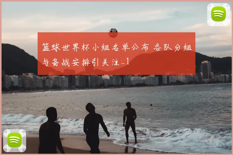 篮球世界杯小组名单公布 各队分组与备战安排引关注_1