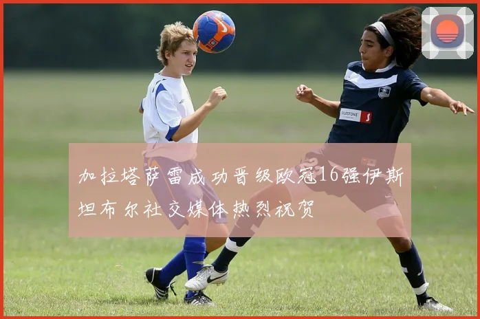 加拉塔萨雷成功晋级欧冠16强伊斯坦布尔社交媒体热烈祝贺