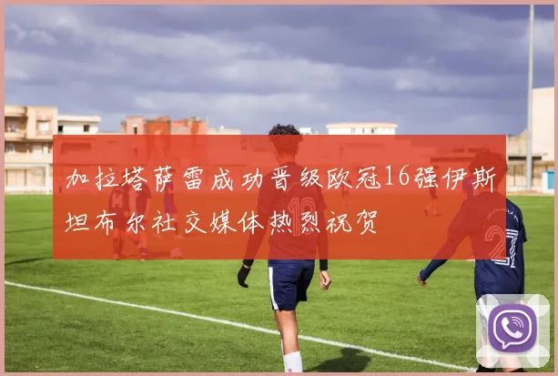加拉塔萨雷成功晋级欧冠16强伊斯坦布尔社交媒体热烈祝贺