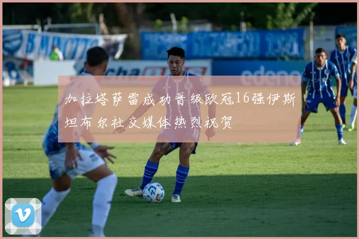 加拉塔萨雷成功晋级欧冠16强伊斯坦布尔社交媒体热烈祝贺