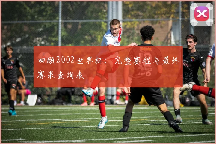 回顾2002世界杯：完整赛程与最终赛果查询表