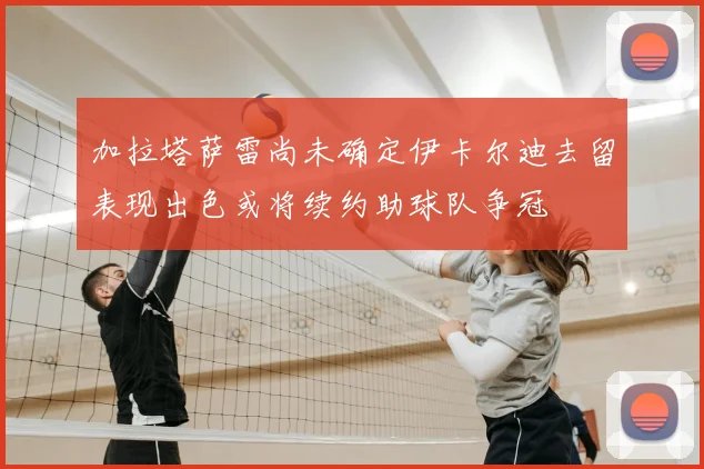 加拉塔萨雷尚未确定伊卡尔迪去留表现出色或将续约助球队争冠