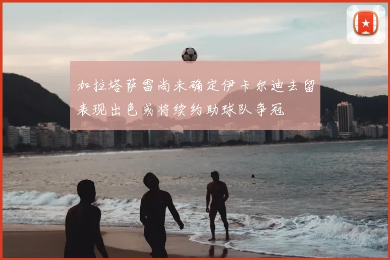 加拉塔萨雷尚未确定伊卡尔迪去留表现出色或将续约助球队争冠