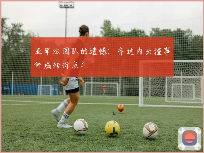亚军法国队的遗憾：齐达内头撞事件成转折点？