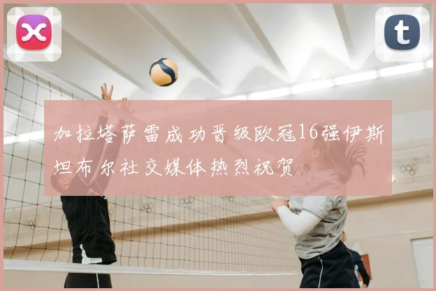 加拉塔萨雷成功晋级欧冠16强伊斯坦布尔社交媒体热烈祝贺
