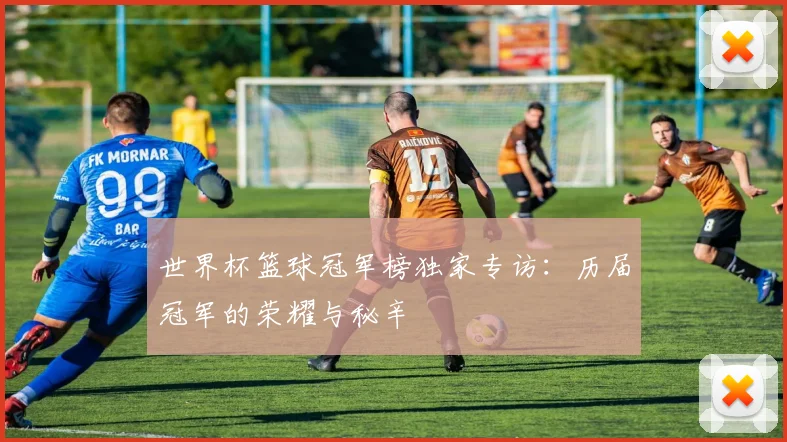 世界杯篮球冠军榜独家专访:历届冠军的荣耀与秘辛