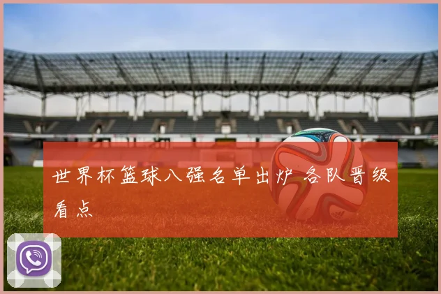 世界杯篮球八强名单出炉 各队晋级看点