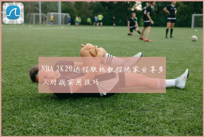 NBA 2K20远程联机教程玩家分享多人对战实用技巧