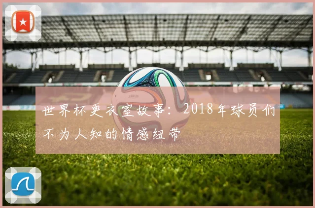 世界杯更衣室故事：2018年球员们不为人知的情感纽带