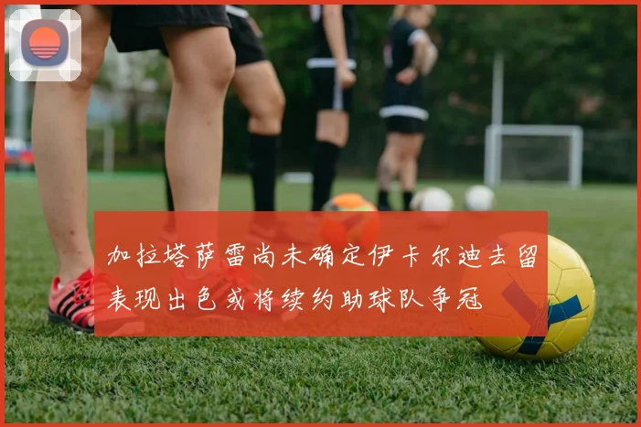 加拉塔萨雷尚未确定伊卡尔迪去留表现出色或将续约助球队争冠