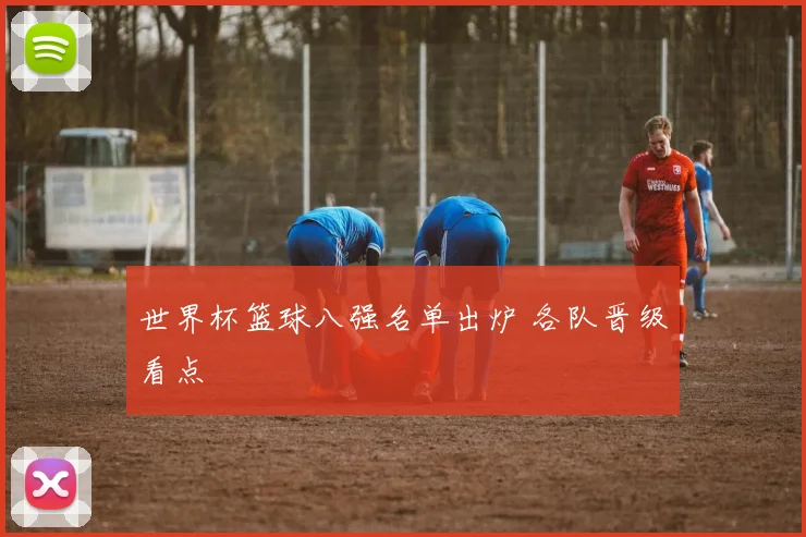 世界杯篮球八强名单出炉 各队晋级看点