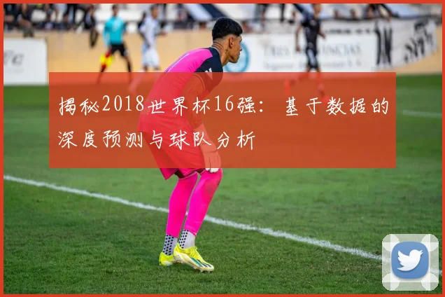 揭秘2018世界杯16强：基于数据的深度预测与球队分析