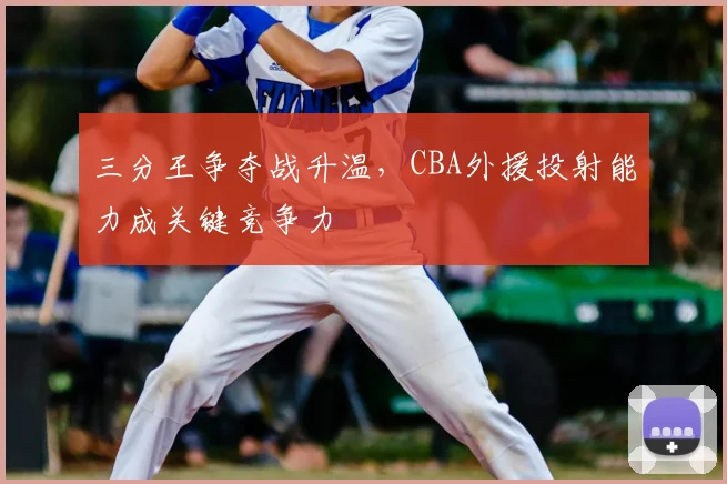 三分王争夺战升温，CBA外援投射能力成关键竞争力