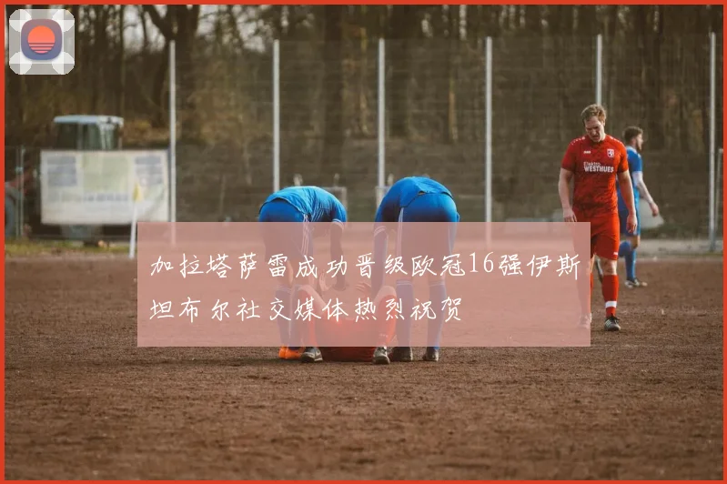 加拉塔萨雷成功晋级欧冠16强伊斯坦布尔社交媒体热烈祝贺