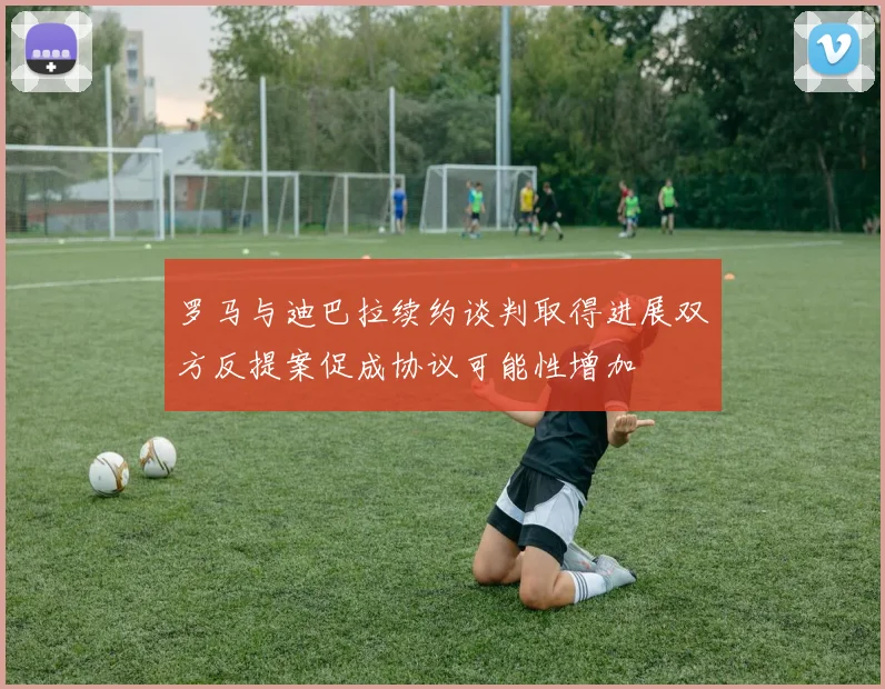 罗马与迪巴拉续约谈判取得进展双方反提案促成协议可能性增加