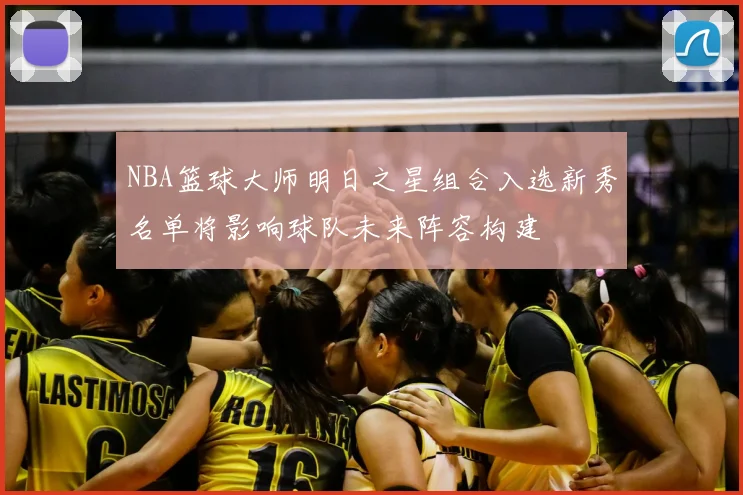NBA篮球大师明日之星组合入选新秀名单将影响球队未来阵容构建