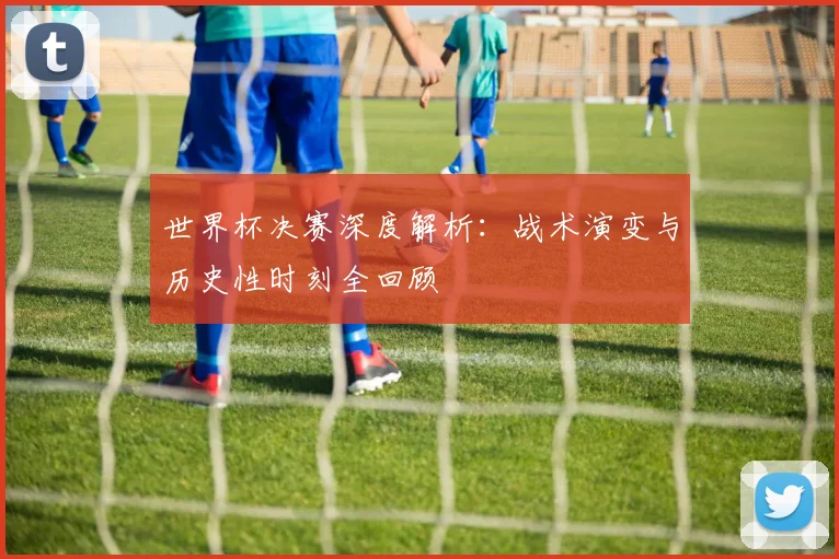 世界杯决赛深度解析：战术演变与历史性时刻全回顾