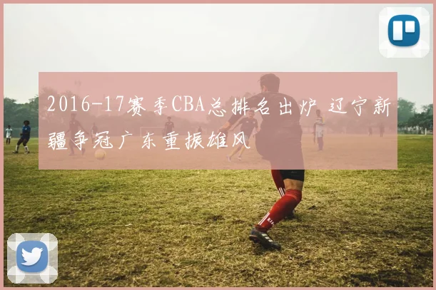 2016-17赛季CBA总排名出炉 辽宁新疆争冠广东重振雄风