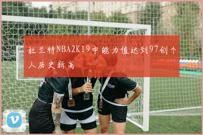 杜兰特NBA2K19中能力值达到97创个人历史新高