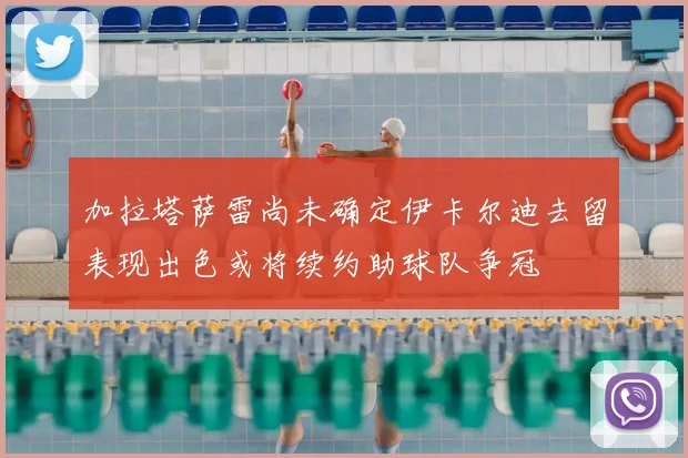 加拉塔萨雷尚未确定伊卡尔迪去留表现出色或将续约助球队争冠