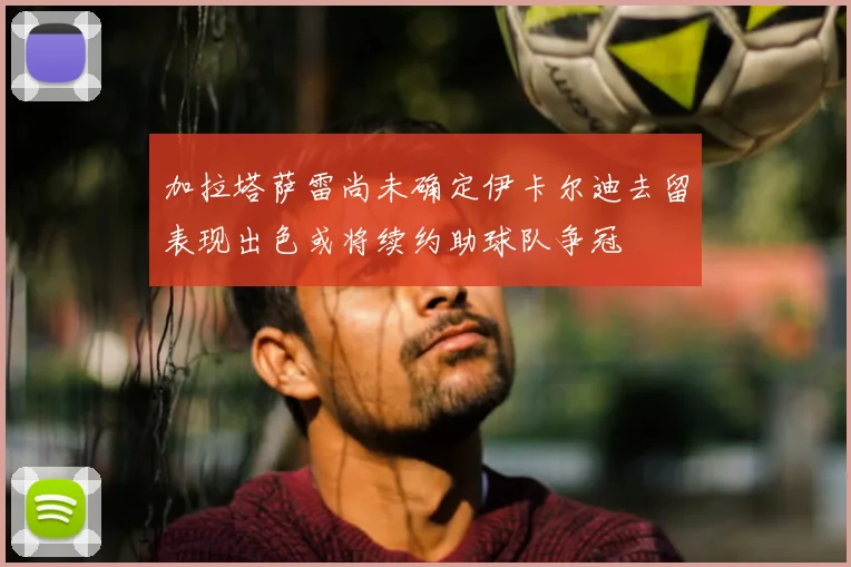 加拉塔萨雷尚未确定伊卡尔迪去留表现出色或将续约助球队争冠