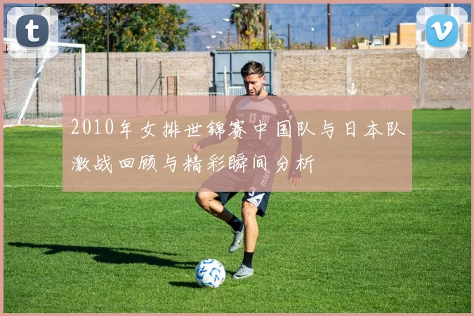 2010年女排世锦赛中国队与日本队激战回顾与精彩瞬间分析