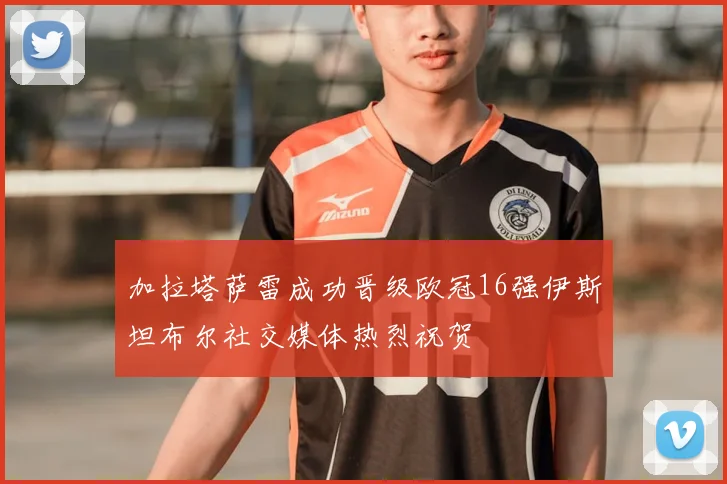 加拉塔萨雷成功晋级欧冠16强伊斯坦布尔社交媒体热烈祝贺