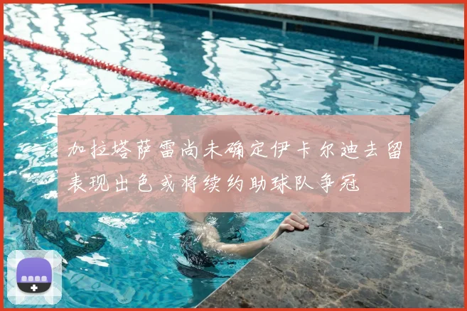 加拉塔萨雷尚未确定伊卡尔迪去留表现出色或将续约助球队争冠