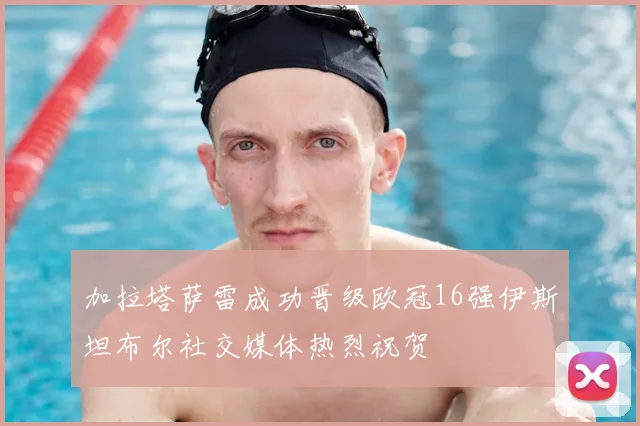 加拉塔萨雷成功晋级欧冠16强伊斯坦布尔社交媒体热烈祝贺