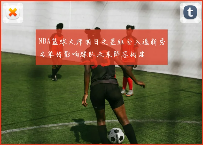 NBA篮球大师明日之星组合入选新秀名单将影响球队未来阵容构建