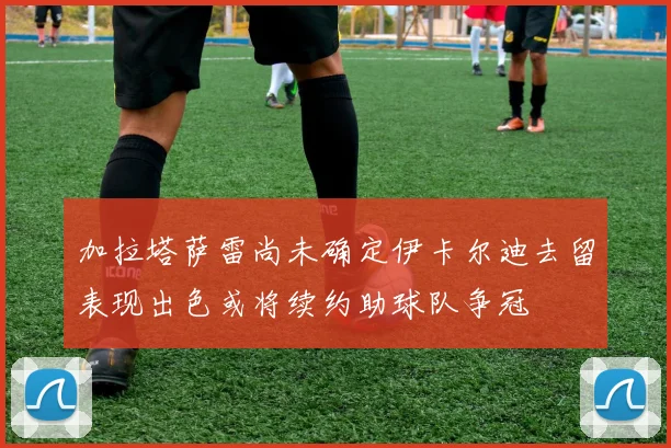 加拉塔萨雷尚未确定伊卡尔迪去留表现出色或将续约助球队争冠
