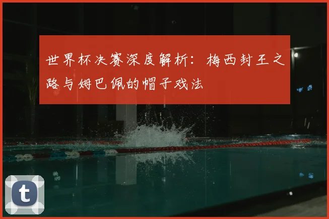 世界杯决赛深度解析：梅西封王之路与姆巴佩的帽子戏法