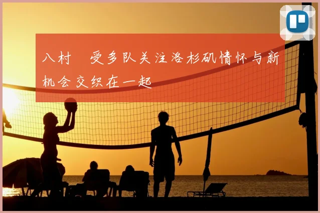 八村塁受多队关注洛杉矶情怀与新机会交织在一起