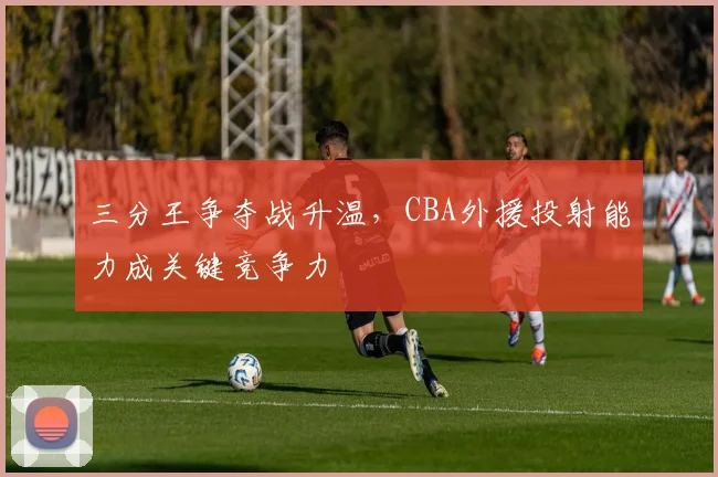 三分王争夺战升温，CBA外援投射能力成关键竞争力