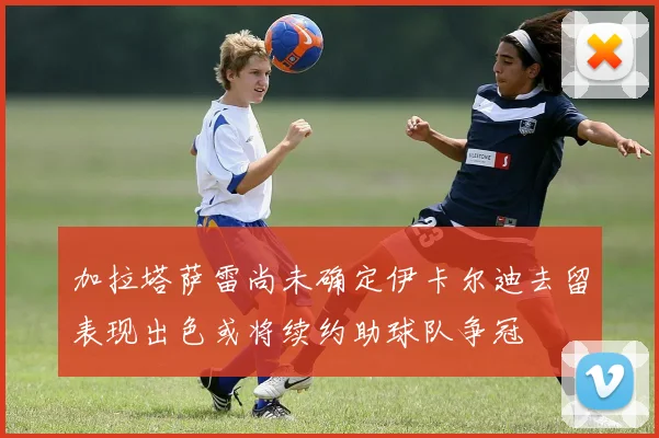 加拉塔萨雷尚未确定伊卡尔迪去留表现出色或将续约助球队争冠