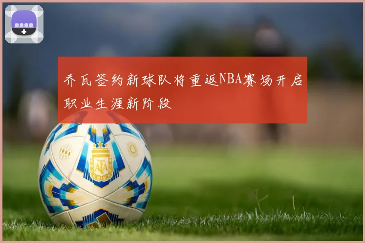 乔瓦签约新球队将重返NBA赛场开启职业生涯新阶段