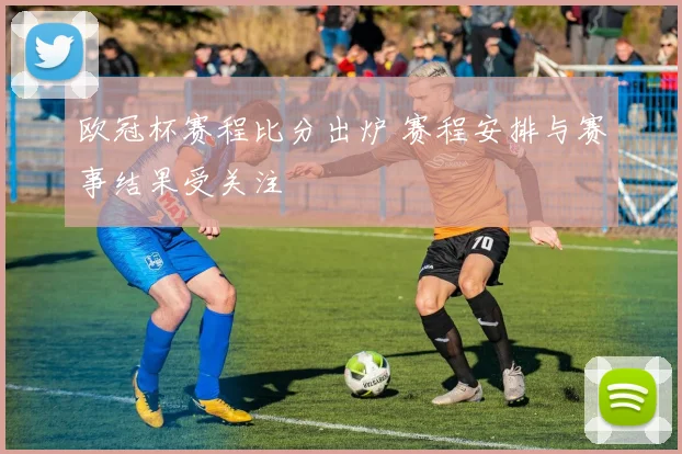欧冠杯赛程比分出炉 赛程安排与赛事结果受关注