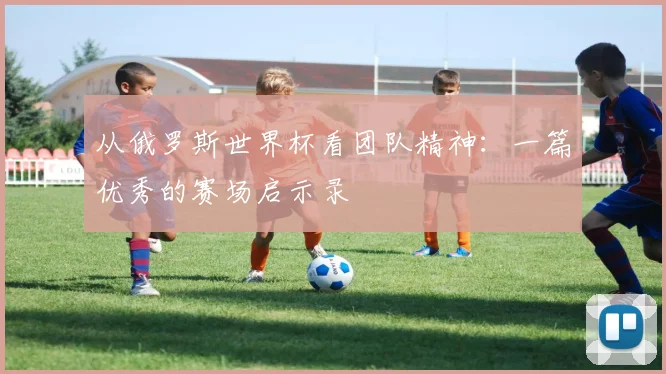从俄罗斯世界杯看团队精神：一篇优秀的赛场启示录