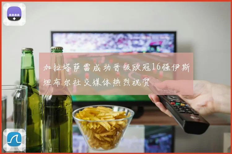 加拉塔萨雷成功晋级欧冠16强伊斯坦布尔社交媒体热烈祝贺