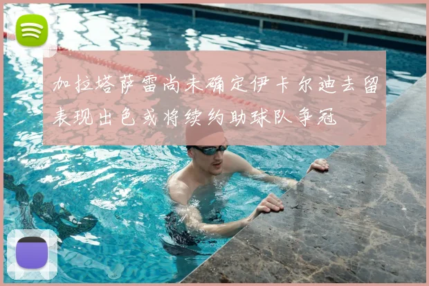加拉塔萨雷尚未确定伊卡尔迪去留表现出色或将续约助球队争冠