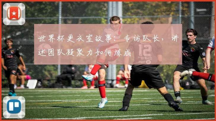 世界杯更衣室故事:专访队长,讲述团队凝聚力如何炼成