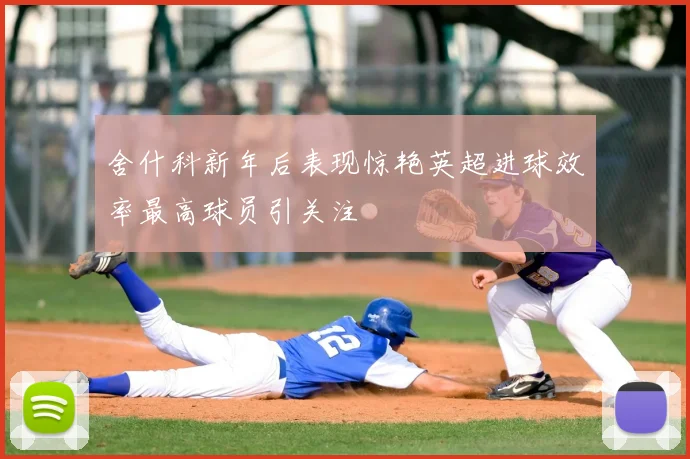 舍什科新年后表现惊艳英超进球效率最高球员引关注